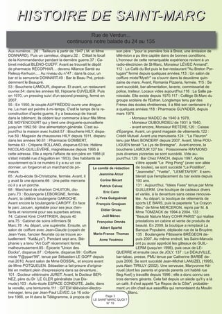 H I S T O I R E D E S A I N T- M A R C
                                                Rue de Verdun...
                                      continuons notre balade du 24 au 135
Aux numéros…26 : Tailleurs à partir de 1947 ( M. et Mme               son père : "pour la première fois à Brest, une émission de
DONNARD). Puis un carreleur, disparu.32 : C'était le local            télévision a pu être captée dans de bonnes conditions.
de la Kommandandur pendant la dernière guerre.37 : Ca-                L'honneur de cette remarquable expérience revient à un
binet médical BLÉNO-CUEFF. Avant se trouvait le dépôt                 radio-électricien de St-Marc, Monsieur LÉVEC Armand".
de pharmacie RÉCOPHAR… devenu Alliance Santé au                       112 : Le Café du Bot puis le bar-restaurant "Au Breton Por-
Relecq-Kerhuon.… Au niveau du n°47 : dans la cour, un                 tugais" fermé depuis quelques années.113 : Un salon de
bar et la serrurerie DONNART.49 : Bar le Beau Pré, précé-             coiffure mixte"Myst'r" va s'ouvrir dans la deuxième quin-
demment le Beaupré.                                                   zaine de mars. Avant, Romania Pizzeria, fermée. 115 : Se
53 : Boucherie LAMOUR, disparue. Et avant, un restaurant              sont succédé, bar-alimentation, laverie, commissariat de
ouvrier.54: dans les années 60, l'épicerie CUVELIER. Puis             police, traiteur. Locaux vides aujourd'hui.116 : La Salle pa-
en 1970, un pressing suivi d'un second pressing, fermé en             roissiale. Elle existe depuis 1970.117 : Collège St-Marc du
2007.                                                                 groupe scolaire de l'Estran. Longtemps tenu par des
55 : En 1950, le couple AUFFRÉDOU ouvre une drogue-                   Frères des écoles chrétiennes, il a fêté son centenaire il y
rie. Le mari est peintre à mi-temps. C'est le temps de la re-         a quelques années.118 : Pharmacie GUYADER, depuis
construction d'après guerre, il y a beaucoup de travail               mars 1978.
dans le bâtiment. Ils cèdent leur commerce à leur fille Mme                    - Monsieur MADEC de 1940 à 1978,
DE MOYENCOURT qui y tient une droguerie-quincaillerie                          - Monsieur DUBOURDIEU de 1931 à 1940,
jusqu'en 1992.56: Une alimentation générale. C'est au-                         - avant encore, Monsieur RETÈRE.120 : Caisse
jourd'hui la maison avec hublot.57 : Boucherie HILY, dispa-           d'Épargne. Avant, un grand magasin de vêtements.122 :
rue.59 : Magasin de chaussures HILY depuis 1911, disparu              Crédit Mutuel. Avant une menuiserie.124 : "Le Fleuron"
dans les années 90.61 : Pharmacie GOMBERT,                            tenu par Marc BONDERF depuis 2007. Avant, Mme POU-
fermée.63 : Crêperie ROLLAND, disparue.63 bis: Hélène                 LIQUEN tenait "Le Lys de Bretagne". Avant encore, la
NICOLAS-QUILLÉVÉRÉ, magnétiseuse depuis 1995 à                        boucherie LAMOUR.127 bis : Poissonnerie RAYMOND
cette adresse. Elle a repris l'affaire de son père en 1988 (il        puis diverses pizzerias se sont succédé. Vide au-
s'était installé rue d'Aiguillon en 1953). Des habitants se           jourd'hui.129 : Bar Chez FANCH, depuis 1997. Après
souviennent qu'à ce numéro il y a eu un cor-                                        s'être appelé "Le Ping Pong" (avec son allée
donnier, un forgeron et un marchand de pri-           Le comité de rédaction        de boules), se sont succédé "Le Postillon",
meurs.                                                                              "Jeannette", "Yvette", "LEMÉTAYER". Il sem-
                                                           Jeannine Arzur
65 : Auto-école St-Christophe, fermée. Avant, il                                    blerait que l'emplacement du bar existe depuis
y avait là une épicerie.66 : Une petite mercerie            Corine Bécart           100 ans.
où il y a un porche.                                       Patrick Calvez           131 : Aujourd'hui, "Idées Fixes" tenue par Mme
68 : Marchand de charbon CHUITON, dis-                                              GUILLERM. Une boutique de cadeaux divers
                                                              Eric Cann
paru.73 : Boulangerie LEBORGNE, fermée.                                             et variés, à la devanture sans cesse renouve-
Avant, la célèbre boulangerie GAROCHE.                  J.-Yves Guéguéniat          lée. Au départ, la boutique de vêtements de
Avant encore la boulangerie CAROFF. En face              François Grosjean          sports LE BARS, puis la papeterie "Le Crayon
le parc Jaouen, agréable pour ses jeux d'en-                                        Bleu" de Mme MERCERON, repris par M. &
                                                            Didier Gruau
fants et renommé pour ses superbes arbres.                                          Mme TOMZACK de 1994 à 2004. 133 :
74: Cabinet Kiné CHATTRIER, depuis 40                        Joël Ménec             "Beauté Nature Mary COHR PARIS" qui réalise
ans.75 : Cabinet de soins infirmiers St                  Françoise Omnès            prestations en cabine et vente de produits de
Marc.78 : Au départ, une supérette. Ensuite, un                                     beauté. En 2009, la boutique a remplacé La
                                                            Albert Sparfel
salon de coiffure avec Jean-Claude (copain de                                       Banque Populaire, déplacée rue de la Bruyère.
Jean-Yves, l'ancien fleuriste où se trouve ac-         Marie-France Thomas          135 : Boulangerie Pâtisserie BRÉGEON de-
tuellement "Kat&Lys"). Pendant sept ans, Sté-              Anne Youénou             puis 2007. Au même endroit, les Saint-Marcois
phanie y a tenu "Art Coif" récemment fermé,                                         ont pu aussi apprécié les gâteaux de GUIL-
malheureusement.85 : Épicerie "Union des                                            LERM (jusqu'en 1998), puis ceux de LE-
Docks", disparue.87 : Crêperie, disparue.99 : Coiffure                QUERRE et ensuite ceux de JOLY. 137 : Le DEAUVILLE,
mixte "l'@ppart'99", tenue par Sébastien LE GOFF depuis               bar-tabac, presse, PMU tenue par Catherine BARBÉ de-
mai 2010. Avant salon de Mme DOSSAL, et encore avant                  puis 2006. Se sont succédé Jean-Michel LANUZEL (1995),
de Mme POTQUELEN. Sébastien a fait preuve d'origina-                  puis Alain TIRILLY (2002). Une serveuse, Maryvonne Ké-
lité en mettant plein d'expressions dans sa devanture..               rouel (dont les parents et grands parents ont habité rue
101 : Docteur vétérinaire JURET. Avant, le Docteur BER-               Beg Avel) y travaille depuis 1996 ; elle a donc connu ces
NEZ, père du Dr LE CLER généraliste (rue Dix-                         trois derniers gérants. Cela fait depuis un siècle qu'il y a là
mude).103 : Auto-école ESPACE CONDUITE. Jadis, dans                   un café. Il s'est appelé "Le Repos de la Côte", probable-
la venelle, une teinturerie.111 : GITEM télévision-électro-           ment un clin d'œil aux assoiffés qui remontaient du Moulin
ménager, tenu par Jean-Paul LÉVEC. Le 16 octo-                                Blanc.
bre 1966, on lit dans le Télégramme, à propos de               Page 3
                                                       LE SAINT-MARC QUOI ?
                                                               N° 19
 