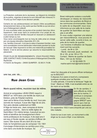 Une salle de visio-conférences
                        Aide et Entraide                                        à la Mairie de St Marc


La Protection Judiciaire de la Jeunesse, qui dépend du ministère
de la justice, organise et assure le suivi éducatif des mineurs(13-        Brest métropole océane a souhaité
18 ans) qui font l’objet d’une décision pénale.                            développer un réseau de visioconfé-
                                                                           rence dans les quartiers de Brest et
Certains de ces adolescents(es) ont besoin d’être accueillis(es)           les communes environnantes. Dans
temporairement dans un lieu autre que leur famille ou qu’une struc-        le cadre de ce dispositif, nous vous
ture d’hébergement collectif.                                              informons qu’une salle de la mairie
Si vous souhaitez aider ces jeunes et les soutenir dans leur déve-         de quartier de Saint-Marc est équi-
loppement, mais aussi dans la construction d’un projet de vie,             pée à cet effet.
vous pouvez devenir famille d’accueil en recevant un adolescent            Si vous voulez organiser une séance
à plein temps ou non.                                                      par visioconférence, vous pouvez ré-
Vous serez accompagnés tout au long de cette prise en charge
                                                                           server cette salle, ouverte à tous, au-
par une équipe éducative disponible 24 h /24.
Les familles d’accueil n’ont pas le statut d’assistant familial, mais      près de la mairie de quartier.
sont considérées comme bénévoles indemnisés pendant la durée                Les horaires d’utilisation de l’équipe-
de l’accueil. Elles reçoivent à ce titre une indemnité journalière for-    ment sont les suivants :
faitaire. C’est le service placeur qui assume la responsabilité du         - Lundi : de 9h à 12h
placement.                                                                 - Mardi, mercredi, jeudi, vendredi : de
                                                                           9h à 12h, et de 14h à 17h
POUR PLUS DE RENSEIGNEMENTS, VOUS POUVEZ PREN-                             Contact : Mairie de quartier de Saint-
DRE CONTACT AVEC l’Unité Educative d’Hébergement Diversifié                Marc, 124 rue de Verdun
Renforcée.                                                                             ☏ 02.98.0085.70
4 Chemin de Kergréis – 29000 QUIMPER - 02.98.51.74.88.                      mairie-saint-marc@mairie-brest.fr



                                                                mère l’en dissuade et le jeune officier embarque
une rue, une vie...                                             sur le BOUVET.
                                                                Il dispose d'un piano à bord et y composera
          Rue Jean Cras                                         quelques sonates pour sa fiancée.
                                                                 A cette période, il invente la fameuse "règle de
                                                                Cras". Marié en 1906, il est écartelé entre sa vie
                                                                de marin et sa famille.
Marin quand même, musicien tout de même.                                                     En fin de carrière, il
                                                                                             sera affecté au minis-
Amiral et compositeur JEAN CRAS naquit à                                                     tère de la marine. Il
BREST en 1879 dans une famille de marin,rue                                                  continue à composer.
Kéréon, près de l'hôpital maritime.                                                          Promu amiral, il re-
Jean est le 8ème d'une famille de neuf, tous pas-                                            gagne BREST sans
sionnés de musique. Il joue dès l'âge de six ans.                                            savoir que c'est sa
Son père décède subitement en1889.                                                           dernière destination.
A l'âge de treize ans, Jean compose et donne                    En septembre 1932 il sera emporté par une su-
quelques concerts... dans la vieille église de                  bite maladie .
Saint-Marc ! En même temps, il poursuit sa sco-
larité et bénéficie de l’enseignement d'émi-                    Outre la rue à son nom, un monument a été
nents professeurs de musique. A dix-sept ans il                 érigé sur le cours d’Ajot à sa mémoire.
est reçu à l'école navale: sa carrière d'officier dé-
marre. Elle durera 36 ans dont 26 à la mer.
Cela ne l'empêchera pas de composer ! En 1901
il envisage d'interrompre sa carrière pour s'ins-
crire dans une école de musique. Sa
                                                          Page 5
                                                   LE SAINT-MARC QUOI ?
                                                           N° 19
 