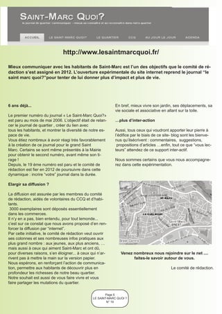 http://www.lesaintmarcquoi.fr/

Mieux communiquer avec les habitants de Saint-Marc est l’un des objectifs que le comité de ré-
daction s’est assigné en 2012. L’ouverture expérimentale du site internet reprend le journal “le
saint marc quoi?”pour tenter de lui donner plus d’impact et plus de vie.




6 ans déjà...                                                En bref, mieux vivre son jardin, ses déplacements, sa
                                                             vie sociale et associative en allant sur la toile.
Le premier numéro du journal « Le Saint-Marc Quoi?»
est paru au mois de mai 2006. L’objectif était de relan-     …plus d’inter-action
cer le journal de quartier , créer du lien avec
tous les habitants, et montrer la diversité de notre es-     Aussi, tous ceux qui voudront apporter leur pierre à
pace de vie.                                                 l’édifice par le biais de ce site- blog sont les bienve-
Vous étiez nombreux à avoir réagi trés favorablement         nus qu’ilsécrivent : commentaires, suggestions,
à la création de ce journal pour le grand Saint               propositions d’articles …enfin, tout ce que “vous lec-
Marc. Certains se sont même présentés à la Mairie            teurs” attendez de ce support inter-actif.
pour obtenir le second numéro, avant même son ti-
rage !                                                       Nous sommes certains que vous nous accompagne-
Depuis, le 19 ème numéro est paru et le comité de            rez dans cette expérimentation.
rédaction est fier en 2012 de poursuivre dans cette
dynamique : incrire “votre” journal dans la durée.

Elargir sa diffusion ?

La diffusion est assurée par les membres du comité
de rédaction, aidés de volontaires du CCQ et d’habi-
tants.
 3000 exemplaires sont déposés essentiellement
dans les commerces.
Il n’y en a pas, bien entendu, pour tout lemonde...
c’est sur ce constat que nous avons proposé d’en ren-
forcer la diffusion par “internet”.
Par cette initiative, le comité de rédaction veut ouvrir
ses colonnes et ses nombreuses infos pratiques aux
plus grand nombre : aux jeunes, aux plus anciens, …
mais aussi à ceux qui aiment Saint-Marc et ont dû,
pour diverses raisons, s’en éloigner... à ceux qui n’ar-        Venez nombreux nous rejoindre sur le net ....
rivent pas à mettre la main sur la version papier.                    faites-le savoir autour de vous.
Nous espérons, en renforçant l’action de communica-
tion, permettre aux habitants de découvrir plus en                                           Le comité de rédaction.
profondeur les richesses de notre beau quartier.
Notre souhait est aussi de vous faire vivre et vous
faire partager les mutations du quartier.

                                                       Page 6
                                                LE SAINT-MARC QUOI ?
                                                        N° 19
 