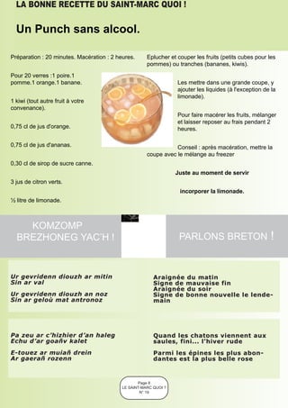 LA BONNE RECETTE DU SAINT-MARC QUOI !

  Un Punch sans alcool.

Préparation : 20 minutes. Macération : 2 heures.      Eplucher et couper les fruits (petits cubes pour les
                                                      pommes) ou tranches (bananes, kiwis).
Pour 20 verres :1 poire.1
pomme.1 orange.1 banane.                                          Les mettre dans une grande coupe, y
                                                                  ajouter les liquides (à l'exception de la
                                                                  limonade).
1 kiwi (tout autre fruit à votre
convenance).
                                                                  Pour faire macérer les fruits, mélanger
                                                                  et laisser reposer au frais pendant 2
0,75 cl de jus d'orange.                                          heures.

0,75 cl de jus d'ananas.                                         Conseil : après macération, mettre la
                                                      coupe avec le mélange au freezer
0,30 cl de sirop de sucre canne.
                                                                  Juste au moment de servir
3 jus de citron verts.
                                                                   incorporer la limonade.
½ litre de limonade.



    KOMZOMP
  BREZHONEG YAC’H !                                                PARLONS BRETON !



Ur gevridenn diouzh ar mitin                             Araignée du matin
Sin ar val                                               Signe de mauvaise fin
                                                         Araignée du soir
Ur gevridenn diouzh an noz                               Signe de bonne nouvelle le lende -
Sin ar geloù mat antronoz                                main




Pa zeu ar c’hizhier d’an haleg                           Quand les chatons viennent aux
Echu d’ar goañv kalet                                    saules, fini... l’hiver rude
E-touez ar muiañ drein                                   Parmi les épines les plus abon -
Ar gaerañ rozenn                                         dantes est la plus belle rose



                                                  Page 8
                                           LE SAINT-MARC QUOI ?
                                                   N° 19
 