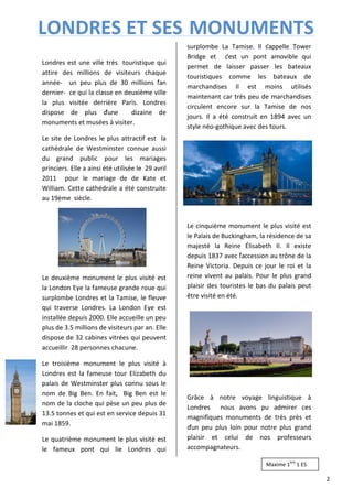LONDRES ET SES MONUMENTS 
Londres est une ville très touristique qui 
attire des millions de visiteurs chaque 
année- un peu plus de 30 millions l’an 
dernier- ce qui la classe en deuxième ville 
la plus visitée derrière Paris. Londres 
dispose de plus d’une dizaine de 
monuments et musées à visiter. 
Le site de Londres le plus attractif est la 
cathédrale de Westminster connue aussi 
du grand public pour les mariages 
princiers. Elle a ainsi été utilisée le 29 avril 
2011 pour le mariage de de Kate et 
William. Cette cathédrale a été construite 
au 19ème siècle. 
Le deuxième monument le plus visité est 
la London Eye la fameuse grande roue qui 
surplombe Londres et la Tamise, le fleuve 
qui traverse Londres. La London Eye est 
installée depuis 2000. Elle accueille un peu 
plus de 3.5 millions de visiteurs par an. Elle 
dispose de 32 cabines vitrées qui peuvent 
accueillir 28 personnes chacune. 
Le troisième monument le plus visité à 
Londres est la fameuse tour Elizabeth du 
palais de Westminster plus connu sous le 
nom de Big Ben. En fait, Big Ben est le 
nom de la cloche qui pèse un peu plus de 
13.5 tonnes et qui est en service depuis 31 
mai 1859. 
Le quatrième monument le plus visité est 
le fameux pont qui lie Londres qui 
surplombe La Tamise. Il s’appelle Tower 
Bridge et c’est un pont amovible qui 
permet de laisser passer les bateaux 
touristiques comme les bateaux de 
marchandises Il est moins utilisés 
maintenant car très peu de marchandises 
circulent encore sur la Tamise de nos 
jours. Il a été construit en 1894 avec un 
style néo-gothique avec des tours. 
Le cinquième monument le plus visité est 
le Palais de Buckingham, la résidence de sa 
majesté la Reine Élisabeth II. Il existe 
depuis 1837 avec l’accession au trône de la 
Reine Victoria. Depuis ce jour le roi et la 
reine vivent au palais. Pour le plus grand 
plaisir des touristes le bas du palais peut 
être visité en été. 
Grâce à notre voyage linguistique à 
Londres nous avons pu admirer ces 
magnifiques monuments de très près et 
d’un peu plus loin pour notre plus grand 
plaisir et celui de nos professeurs 
accompagnateurs. 
2 
Maxime 1ère 1 ES 
 