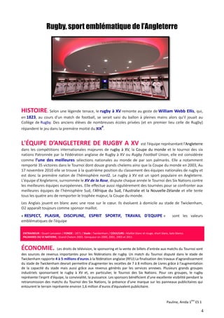 Rugby, sport emblématique de l’Angleterre 
HISTOIRE. Selon une légende tenace, le 
rugby à XV remonte au geste de William Webb 
en 1823, , au cours d'un match de football, se serait saisi du ballon à pleines mains alors qu'il jouait au 
Collège de Rugby. Des anciens ns élèves de nombreuses écoles privées (et en premier lieu celle de Rugby) 
e 
répandent le jeu dans la première moitié du 
XIX 
. 
L'ÉQUIPE D’ANGLETERRE DE RUGBY A XV 
est l’équipe représentant l' 
dans les compétitions internationales majeures de 
rugby à XV, la Coupe du monde 
nations Patronnée par la Fédération Fédératio 
anglaise de Rugby à XV ou Rugby Football Union 
comme l’une des meilleures sélections nationales au monde de par son palmarès. Elle a notamment 
remporté 35 victoires dans le Tournoi dont douze grands chelems ainsi que la Coupe du mond 
17 novembre 2010 elle se trouve à la quatrième position du classement des équipes nationales de rugby et 
est donc la première nation de l'hémisphère nord 
L'équipe d'Angleterre, surnommée le 
les meilleures équipes européennes. Elle effectue aussi régulièrement des tournées pour se 
meilleures équipes de l’hémisphère Sud, 
tous les quatre ans de remporter le trophée majeur 
Les Anglais jouent en blanc avec une rose sur le coeur. Ils év 
O2 apparaît toujours comme sponsor maillot. 
nord2. Le rugby à XV est un sport populaire en Angleterre. 
XV de la Rose, dispute chaque année le Tournoi des Six Nations contre 
l'Afrique du Sud, l'Australie et la Nouvelle 
majeur, la Coupe du monde. 
évoluent à domicile au stade de 
« RESPECT, PLAISIR, DISCIPLINE, ESPRIT SPORTIF, TRAVAIL D'EQUIPE 
emblématiques de l’équipe 
ENTRAINEUR : Stuart Lancaster / FONDE : 1871 / 
PALMARES DU VI NATIONS : Grand Chelem 2003. Vainqueur en 2000, 2001, 2003 et 
Stade : Twickenham / COULEURS : Maillot blanc et rouge, short blanc, bats blancs. 
2011 
ÉCONOMIE. Les droits de télévision, le sponsoring et la vente de billets d'entrée aux matchs du Tournoi sont 
des sources de revenus importantes pour les fédérations de rugby. Un match du Tournoi disputé dans le stade de 
Twickenham rapporte 4 à 5 millions d'euros 
à la fédération anglaise (RFU) La finalisation des travaux d'agrandissement 
du stade de Twickenham devrait permettre d'augmenter les recettes de 7 à 8 millions de Livres grâce à l'augmentation 
de la capacité du stade mais aussi grâce aux revenus générés par 
les services annexes. 
industriels sponsorisent le rugby à XV et, en particulier, le Tournoi des Six Nations. Pour ces groupes, le rugby 
représente l'esprit d'équipe, la convivialité, la puissance. Les sponsors bénéficient d'une exc 
excellente visibilité pendant la 
retransmission des matchs du Tournoi des Six Nations, la présence d'une marque sur les panneaux publicitaires qui 
entourent le terrain représente environ 1,6 million d'euros d' 
d'équivalent publicitaire. 
Ellis, qui, 
l'Angleterre 
et le tournoi des six 
Union, elle est considérée 
monde en 2003, Au 
, confronter aux 
, Nouvelle-Zélande et elle tente 
oluent Twickenham, 
» sont les valeurs 
. Plusieurs grands groupes 
ellente Pauline, Anida 1ère ES 1 
4 
 