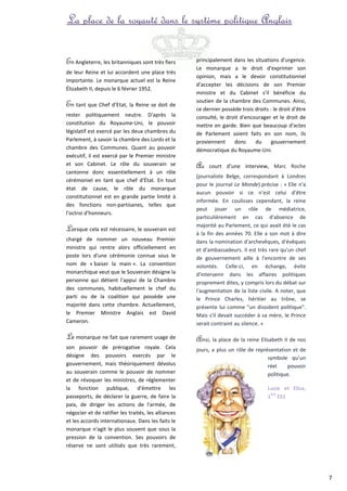 La place de la royauté dans le système politique Anglais 
En Angleterre, les britanniques sont très fiers 
de leur Reine et lui accordent une place très 
importante. Le monarque actuel est la Reine 
Élizabeth II, depuis le 6 février 1952. 
En tant que Chef d’Etat, la Reine se doit de 
rester politiquement neutre. D'après la 
constitution du Royaume-Uni, le pouvoir 
législatif est exercé par les deux chambres du 
Parlement, à savoir la chambre des Lords et la 
chambre des Communes. Quant au pouvoir 
exécutif, il est exercé par le Premier ministre 
et son Cabinet. Le rôle du souverain se 
cantonne donc essentiellement à un rôle 
cérémoniel en tant que chef d'État. En tout 
état de cause, le rôle du monarque 
constitutionnel est en grande partie limité à 
des fonctions non-partisanes, telles que 
l'octroi d'honneurs. 
Lorsque cela est nécessaire, le souverain est 
chargé de nommer un nouveau Premier 
ministre qui rentre alors officiellement en 
poste lors d'une cérémonie connue sous le 
nom de « baiser la main ». La convention 
monarchique veut que le Souverain désigne la 
personne qui détient l'appui de la Chambre 
des communes, habituellement le chef du 
parti ou de la coalition qui possède une 
majorité dans cette chambre. Actuellement, 
le Premier Ministre Anglais est David 
Cameron. 
Le monarque ne fait que rarement usage de 
son pouvoir de prérogative royale. Cela 
désigne des pouvoirs exercés par le 
gouvernement, mais théoriquement dévolus 
au souverain comme le pouvoir de nommer 
et de révoquer les ministres, de réglementer 
la fonction publique, d'émettre les 
passeports, de déclarer la guerre, de faire la 
paix, de diriger les actions de l'armée, de 
négocier et de ratifier les traités, les alliances 
et les accords internationaux. Dans les faits le 
monarque n'agit le plus souvent que sous la 
pression de la convention. Ses pouvoirs de 
réserve ne sont utilisés que très rarement, 
principalement dans les situations d'urgence. 
Le monarque a le droit d'exprimer son 
opinion, mais a le devoir constitutionnel 
d'accepter les décisions de son Premier 
ministre et du Cabinet s'il bénéficie du 
soutien de la chambre des Communes. Ainsi, 
ce dernier possède trois droits : le droit d'être 
consulté, le droit d'encourager et le droit de 
mettre en garde. Bien que beaucoup d'actes 
de Parlement soient faits en son nom, ils 
proviennent donc du gouvernement 
démocratique du Royaume-Uni. 
Au court d’une interview, Marc Roche 
(journaliste Belge, correspondant à Londres 
pour le journal Le Monde) précise : « Elle n'a 
aucun pouvoir si ce n'est celui d'être 
informée. En coulisses cependant, la reine 
peut jouer un rôle de médiatrice, 
particulièrement en cas d'absence de 
majorité au Parlement, ce qui avait été le cas 
à la fin des années 70. Elle a son mot à dire 
dans la nomination d'archevêques, d'évêques 
et d'ambassadeurs. Il est très rare qu'un chef 
de gouvernement aille à l'encontre de ses 
volontés. Celle-ci, en échange, évite 
d'intervenir dans les affaires politiques 
proprement dites, y compris lors du débat sur 
l'augmentation de la liste civile. A noter, que 
le Prince Charles, héritier au trône, se 
présente lui comme "un dissident politique". 
Mais s'il devait succéder à sa mère, le Prince 
serait contraint au silence. » 
Ainsi, la place de la reine Elisabeth II de nos 
jours, a plus un rôle de représentation et de 
symbole qu’un 
réel pouvoir 
politique. 
Lucie et Elisa, 
1ère ES1 
7 
 