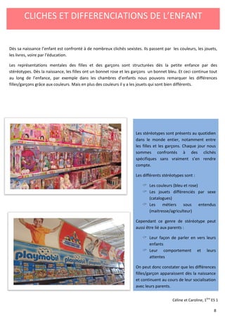 CLICHES ET DIFFERENCIATIONS DE L’ENFANT 
Dès sa naissance l’enfant est confronté à de nombreux clichés sexistes. Ils passent par les couleurs, les jouets, 
les livres, voire par l’éducation. 
Les représentations mentales des filles 
stéréotypes. Dès la naissance, les filles 
au long de l’enfance, par exemple dans 
filles/garçons grâce aux couleurs. Mais 
et des garçons sont structurées dès 
la petite enfance par des 
bleu. Et ceci continue tout 
remarquer les différences 
bien différents. 
ont un bonnet rose et les garçons un bonnet 
les chambres d’enfants nous pouvons 
en plus des couleurs il y a les jouets qui sont 
Les stéréotypes sont présents au quotidien 
dans le monde entier, notamment entre 
les filles et les garçons. Chaque jour nous 
sommes confrontés à des clichés 
spécifiques sans vraiment s’en rendre 
compte. 
Les différents stéréotypes sont 
: 
 Les couleurs (bleu et rose) 
 Les jouets différenciés par sexe 
(catalogues) 
 Les métiers sous entendus 
(maitresse/agriculteur) 
Cependant ce genre de stéréotype peut 
aussi être lié aux parents 
: 
 Leur façon de parler en vers leurs 
enfants 
 Leur comportement et 
attentes 
leurs 
On peut donc constater que les différences 
filles/garçon apparaissent dès la naissance 
et continuent au cours de leur socialisation 
avec leurs parents. 
Céline et Caroline, 1ère ES 1 
8 
 