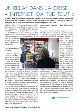Un Relay dans la crise :
« Internet, ça tue tout »

Installés dans des lieux de transports, les Relay occupent une place à part en ma ère de
distribu on de la presse. Mastodonte historique du secteur, l’enseigne n’est pas
épargnée par la crise. Elle tente de se réinventer pour y faire face.
Sébastien Billot, 31 ans, attend patiemment les
clients derrière sa caisse. Son Relay est situé en face
de l'entrée de la gare de Saint Ouen l'Aumône, dans
le Val d'Oise. La société de distribution possède
plus de 1 000 points de vente dans les gares et aé
roports français. Dans son kiosque, la presse papier
est représentée par un seul petit présentoir. Des ar
ticles qui intéressent
le plus souvent des
clients réguliers qu'il
connaît bien.
« Les fumeurs rappor
tent gros »
Sa clientèle est princi
palement constituée
d'habitants du centre
ville et de voyageurs.
Ce sont les retraités
qui lui achètent le plus
de journaux et maga
zines. « Aujourd'hui,
les jeunes préfèrent regarder les informations sur
leur smartphone. Internet, ça tue tout. » La presse
vit une grave crise. Toutefois, son impact est limité
sur le commerce de Sébastien. Alors que plus de la
moitié des Relay sont déficitaires, ce n'est le cas du
sien. Et pour cause : « Le tabac représente 82 % de
mes ventes. La presse ne me rapporte plus que 8 %
du chiffre d'affaires, c’est moitié moins qu'il y a six
ans. Les fumeurs rapportent gros. »
C'est un fait, pour compenser les pertes liées à la
crise de la presse, Relay tente de vendre des
produits annexes comme le tabac. En une heure, Sé
bastien a vendu 35 paquets de cigarettes et 28 ma
gazines en tout genre pour seulement 11 titres de
presse quotidienne régionale et nationale. Une si
tuation qui l'amuse. « Une fois, j'allais baisser le ri
deau et un client est arrivé à temps pour acheter du
tabac. Vous me sauvez la vie m’a t il dit. Pas vrai
ment, lui ai je répondu ! »

10 - Numéros Zero - Hors-Série

Les grèves chez Presstalis : « C'est chiant mais je
fais avec. »
Les relations entre Presstalis et les points de vente
Relay, Sébastien ne les connaît pas précisément. Il
sait toutefois que quelques accords entre les deux
sociétés existent, limitant notamment le nombre de
titres présents en
rayon. « Avant,
Presstalis envoyait
un nombre illimité de
titres. Parfois, les
rayons débordaient
et les invendus
étaient nombreux.
Pour désengorger les
étalages il y a main
tenant des remises à
zéro. » Ainsi, si les
ventes d'un maga
zine sont jugées trop
modestes, le produit
n'est plus envoyé. Si
l'impact de la crise est relatif pour Sébastien Billot,
le son de cloche n'est pas le même au niveau natio
nal. Pour anticiper ses pertes liées à l'émergence de
l'information en ligne, Relay s'est mis au numérique
en lançant son propre kiosque pour tablettes. La so
ciété s'est aussi associée au site Internet rueducom
merce.fr, pour répondre « aux nouvelles attentes
des voyageurs », explique Eric Eygasier, directeur
des opérations de Relay France. Six bornes viennent
d'être installées en gares et pendant six mois, les
clients pourront tester l'achat rapide d’autres pro
duits. Une façon d'anticiper la disparition totale de
la presse sous format papier.
@romainlambic95

 