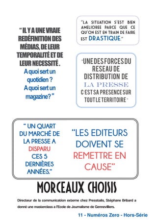 “ IL Y A UNE VRAIE
REDÉFINITION DES
MÉDIAS, DE LEUR
TEMPORALITÉ ET DE
LEUR NECESSITÉ .
A quoi sert un
quotidien ?
A quoi sert un
magazine? ”

“La situation s’est bien
amelioree parce que ce
qu’on est en train de faire
est

drastique.”

MORCEAUX CHOISIS
Directeur de la communication externe chez Presstalis, Stéphane Bribard a
donné une masterclass a l’Ecole de Journalisme de Gennevilliers.

11 - Numéros Zero - Hors-Série

 