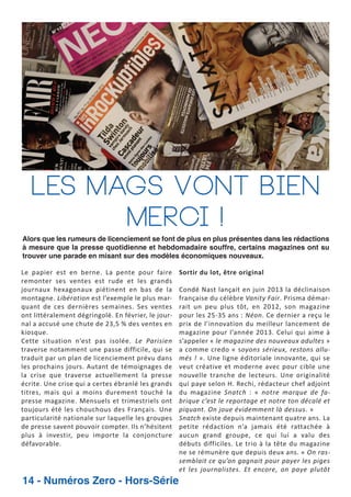 Les mags vont bien
merci !
Alors que les rumeurs de licenciement se font de plus en plus présentes dans les rédactions
à mesure que la presse quotidienne et hebdomadaire souffre, certains magazines ont su
trouver une parade en misant sur des modèles économiques nouveaux.

Le papier est en berne. La pente pour faire
remonter ses ventes est rude et les grands
journaux hexagonaux piétinent en bas de la
montagne. Libération est l’exemple le plus mar
quant de ces dernières semaines. Ses ventes
ont littéralement dégringolé. En février, le jour
nal a accusé une chute de 23,5 % des ventes en
kiosque.
Cette situation n’est pas isolée. Le Parisien
traverse notamment une passe difficile, qui se
traduit par un plan de licenciement prévu dans
les prochains jours. Autant de témoignages de
la crise que traverse actuellement la presse
écrite. Une crise qui a certes ébranlé les grands
titres, mais qui a moins durement touché la
presse magazine. Mensuels et trimestriels ont
toujours été les chouchous des Français. Une
particularité nationale sur laquelle les groupes
de presse savent pouvoir compter. Ils n’hésitent
plus à investir, peu importe la conjoncture
défavorable.

14 - Numéros Zero - Hors-Série

Sortir du lot, être original
Condé Nast lançait en juin 2013 la déclinaison
française du célèbre Vanity Fair. Prisma démar
rait un peu plus tôt, en 2012, son magazine
pour les 25 35 ans : Néon. Ce dernier a reçu le
prix de l’innovation du meilleur lancement de
magazine pour l’année 2013. Celui qui aime à
s’appeler « le magazine des nouveaux adultes »
a comme credo « soyons sérieux, restons allu
més ! ». Une ligne éditoriale innovante, qui se
veut créative et moderne avec pour cible une
nouvelle tranche de lecteurs. Une originalité
qui paye selon H. Rechi, rédacteur chef adjoint
du magazine Snatch : « notre marque de fa
brique c’est le reportage et notre ton décalé et
piquant. On joue évidemment là dessus. »
Snatch existe depuis maintenant quatre ans. La
petite rédaction n’a jamais été rattachée à
aucun grand groupe, ce qui lui a valu des
débuts difficiles. Le trio à la tête du magazine
ne se rémunère que depuis deux ans. « On ras
semblait ce qu’on gagnait pour payer les piges
et les journalistes. Et encore, on paye plutôt

 