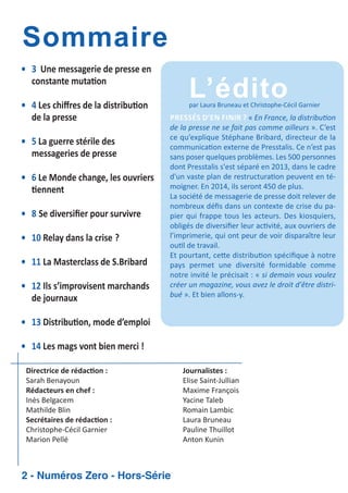 Sommaire
• 3 Une messagerie de presse en
constante muta on
• 4 Les chiﬀres de la distribu on
de la presse
• 5 La guerre stérile des
messageries de presse
• 6 Le Monde change, les ouvriers
ennent
• 8 Se diversiﬁer pour survivre
• 10 Relay dans la crise ?
• 11 La Masterclass de S.Bribard
• 12 Ils s’improvisent marchands
de journaux

L’édito

par Laura Bruneau et Christophe Cécil Garnier

PRESSÉS D’EN FINIR ? « En France, la distribu on
de la presse ne se fait pas comme ailleurs ». C’est
ce qu’explique Stéphane Bribard, directeur de la
communica on externe de Presstalis. Ce n’est pas
sans poser quelques problèmes. Les 500 personnes
dont Presstalis s'est séparé en 2013, dans le cadre
d'un vaste plan de restructura on peuvent en té
moigner. En 2014, ils seront 450 de plus.
La société de messagerie de presse doit relever de
nombreux déﬁs dans un contexte de crise du pa
pier qui frappe tous les acteurs. Des kiosquiers,
obligés de diversiﬁer leur ac vité, aux ouvriers de
l’imprimerie, qui ont peur de voir disparaître leur
ou l de travail.
Et pourtant, ce e distribu on spéciﬁque à notre
pays permet une diversité formidable comme
notre invité le précisait : « si demain vous voulez
créer un magazine, vous avez le droit d'être distri
bué ». Et bien allons y.

• 13 Distribu on, mode d’emploi
• 14 Les mags vont bien merci !
Directrice de rédac on :
Sarah Benayoun
Rédacteurs en chef :
Inès Belgacem
Mathilde Blin
Secrétaires de rédac on :
Christophe Cécil Garnier
Marion Pellé

2 - Numéros Zero - Hors-Série

Journalistes :
Elise Saint Jullian
Maxime François
Yacine Taleb
Romain Lambic
Laura Bruneau
Pauline Thuillot
Anton Kunin

 