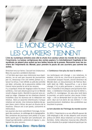 Le monde change,
les ouvriers tiennent

L’ère du numérique entraîne avec elle la chute d’un secteur phare du monde de la presse :
l’imprimerie. La baisse vertigineuse des ventes papiers l’a inévitablement fragilisée et les
syndicats ne pèsent plus autant qu’aux belles heures de la presse. Rencontre avec les ouvriers de l’imprimerie du Monde, pour prendre le pouls de ces ouvriers pas comme les
autres.

Direction Ivry sur Seine. L’accueil est chaleureux.
Mais les ouvriers semblent étonnés :
« C’est bien que vous vous intéressiez aux impri
meries, on ne voit pas souvent de journalistes
par ici, beaucoup n’en ont même jamais vu »,
lance l’un d’eux. Il est 10h20, la salle de contrôle
est déjà enfumée, de la poussière mêlée à de
l’encre noire jonche le sol et les recoins.
Il y a quelque chose de magique entre les murs
sombres, c’est sans doute parce qu’ici Le Monde
renaît chaque matin. Bientôt le journal sera en
voyé au siège. L’époque où les rotatives étaient
installées sous les bureaux de la rédaction est
révolue. Dans un vacarme retentissant, l’unique
rotative est lancée. Une immense bobine de pa
pier blanc vient s’étirer de part et d’autre de la
machine. Chacun est à son poste, concentré et
méticuleux.
Les ouvriers du livre contrôlent l’encrage, le res
pect des couleurs, le calibrage de la typographie.
Des centaines de journaux sont jetées à la pou
belle avant que le résultat soit satisfaisant. Un
travail qui demande « précision et rigueur », sou
lignent les plus anciens.

6 - Numéros Zero - Hors-Série

« L’ambiance n’est plus du tout la même »
Les techniques ont changé. « Les rotatives, le
marbre, c’est là vie, c’est là où le journal naît »,
s’exclamait Jacques Fauvet, ancien directeur du
Monde dans un documentaire de Patrice Bon
nafé daté de 1981. Aujourd’hui, « ça a bien
changé, il n’y a plus personne », assure un ou
vrier. Il travaille à Ivry depuis une quinzaine d’an
nées. « L’ambiance n’est plus du tout la même »,
souffle t il, nostalgique. Un peu plus tard dans
la journée, un autre ouvrier, plus jeune s’inter
roge : « On se demande bien ce que l’on va de
venir. Que va t on faire de nos métiers ? » Un
questionnement révélateur des problèmes qui
touchent la presse.
Le lent abandon de l’héritage du monde ouvrier
En 2011, l’imprimerie a vu ses effectifs passer de
230 employés à 90, et des départs sont encore
prévus en 2014. Deux rotatives sur trois ont été
fermées. Cette réduction massive des effectifs
est le résultat d’un projet industriel porté par les

 