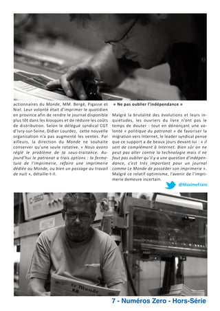 actionnaires du Monde, MM. Bergé, Pigasse et
Niel. Leur volonté était d’imprimer le quotidien
en province afin de rendre le journal disponible
plus tôt dans les kiosques et de réduire les coûts
de distribution. Selon le délégué syndical CGT
d’Ivry sur Seine, Didier Lourdez, cette nouvelle
organisation n’a pas augmenté les ventes. Par
ailleurs, la direction du Monde ne souhaite
conserver qu’une seule rotative. « Nous avons
réglé le problème de la sous traitance. Au
jourd’hui le patronat a trois options : la ferme
ture de l’imprimerie, refaire une imprimerie
dédiée au Monde, ou bien un passage au travail
de nuit », détaille t il.

« Ne pas oublier l’indépendance »
Malgré la brutalité des évolutions et leurs in
quiétudes, les ouvriers du livre n’ont pas le
temps de douter : tout en dénonçant une vo
lonté « politique du patronat » de favoriser la
migration vers Internet, le leader syndical pense
que ce support a de beaux jours devant lui : « il
sert de complément à Internet. Bien sûr on ne
peut pas aller contre la technologie mais il ne
faut pas oublier qu’il y a une question d’indépen
dance, c’est très important pour un journal
comme Le Monde de posséder son imprimerie ».
Malgré ce relatif optimisme, l’avenir de l’impri
merie demeure incertain.
@MaximeFranc

7 - Numéros Zero - Hors-Série

 