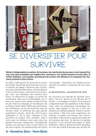 Se Diversifier pour
Survivre
Maillon indispensable du secteur de la presse, les marchands de journaux vivent aujourd'hui
une crise sans précédent qui fragilise leur commerce. Les ventes baissent et avec elles, le
chiffre d'affaires, une situation qu'essayent de contrer ces diffuseurs en proposant de nouveaux produits à leurs clients.

En 2012, 1100 points de vente de la presse
ont fermé. Touché de plein fouet par la crise,
le secteur du papier s’enfonce sous la pres
sion des coûts de fabrication, de distribution
et de la concurrence. Internet est son princi
pal rival. Les habitudes des lecteurs évo
luent, ils délaissent le papier au profit du
numérique. Alors qu’il se développe, les ti
tres, eux, voient leurs ventes reculer de jour
en jour dans les kiosques et les Maisons de
la Presse. Selon l’OJD, l’Office de Justification
de la Diffusion, sur les dix premiers mois de
l’année 2013, la diffusion de sept grands
quotidiens a chuté : allant de 16,6 % pour
Libération à 10 % pour L’Équipe et Au
jourd’hui en France. Une situation rude à
vivre pour les éditeurs mais aussi pour les
petites mains qui, chaque jour, s’occupent de
vendre ces journaux. Pour ne pas mettre la
clé sous la porte, les commerçants ont trouvé

8 - Numéros Zero - Hors-Série

une parade : diversifier les produits qu’ils
mettent en vente à l’intérieur de leur com
merce.
La diversification : une planche de salut
Un tournant qu’a décidé de prendre Jean
Marc, 44 ans, gérant d’une Maison de la
Presse : « Le magasin a ouvert il y a cinq ans
uniquement avec des quotidiens et des maga
zines. Avec la conjoncture économique ac
tuelle, mon équipe et moi on a très vite
compris qu’il fallait proposer d’autres choses
aux clients. » Dès lors, pour augmenter ses
revenus et pallier les baisses des ventes,
Jean Marc a décroché un agrément auprès de
la Française des Jeux. Ce dernier lui permet
d’ajouter à son activité principale un pôle
billetterie. Mais le gérant de cette boutique
ne s’est pas arrêté là puisque des articles de

 