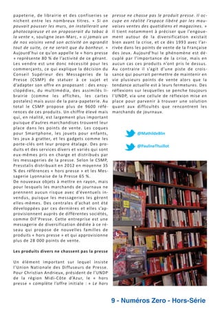 papeterie, de librairie et des confiseries se
nichent entre les nombreux titres. « Si on
pouvait pousser les murs, on installerait une
photocopieuse et on proposerait du tabac à
la vente », souligne Jean Marc, « si jamais un
de nos voisins vend son activité on agrandit
tout de suite, ce ne serait que du bonheur. »
Aujourd’hui ce qu’on appelle le « hors presse
» représente 80 % de l’activité de ce gérant.
Les vendre est une donc nécessité pour les
commerçants, ce qui explique la décision du
Conseil Supérieur des Messageries de la
Presse (CSMP) de statuer à ce sujet et
d’adapter son offre en proposant : des ency
clopédies, du multimédia, des assimilés li
brairie (comme les affiches, les cartes
postales) mais aussi de la para papeterie. Au
total le CSMP propose plus de 9600 réfé
rences de ces produits. Un chiffre élevé mais
qui, en réalité, est largement plus important
puisque d’autres marchandises trouvent leur
place dans les points de vente. Les coques
pour Smartphone, les jouets pour enfants,
les jeux à gratter, et les gadgets comme les
porte clés ont leur propre étalage. Des pro
duits et des services divers et variés qui sont
eux mêmes pris en charge et distribués par
les messageries de la presse. Selon le CSMP,
Presstalis distribuait en 2012 en moyenne 35
% des références « hors presse » et les Mes
sagerie Lyonnaise de la Presse 65 %.
De nouveaux objets à mettre en rayon, mais
pour lesquels les marchands de journaux ne
prennent aucun risque avec d’éventuels in
vendus, puisque les messageries les gèrent
elles mêmes. Des centrales d’achat ont été
développées par ces dernières et elles s’ap
provisionnent auprès de différentes sociétés,
comme Dif ’Presse. Cette entreprise est une
messagerie de diversification dédiée à ce ré
seau qui propose de nouvelles familles de
produits « hors presse » et qui approvisionne
plus de 28 000 points de vente.

presse ne chasse pas le produit presse. Il oc
cupe en réalité l’espace libéré par les mau
vaises ventes des quotidiens et magazines. »
Il tient notamment à préciser que l’engoue
ment autour de la diversification existait
bien avant la crise, et ce dès 1993 avec l’ar
rivée dans les points de vente de la Française
des Jeux. Aujourd’hui le phénomène est dé
cuplé par l’importance de la crise, mais en
aucun cas ces produits n’ont pris le dessus.
Au contraire il s’agit d’une piste de crois
sance qui pourrait permettre de maintenir en
vie plusieurs points de vente alors que la
tendance actuelle est à leurs fermetures. Des
réflexions sur lesquelles se penche toujours
l’UNDP, via une cellule de réflexion mise en
place pour parvenir à trouver une solution
quant aux difficultés que rencontrent les
marchands de journaux.

@MathildeBlin
@PaulineThuillot

Les produits divers ne chassent pas la presse
Un élément important sur lequel insiste
l’Union Nationale des Diffuseurs de Presse.
Pour Christian Andrieux, président de l’UNDP
de la région Midi Côte d’Azur, le « hors
presse » complète l’offre initiale : « Le hors

9 - Numéros Zero - Hors-Série

 