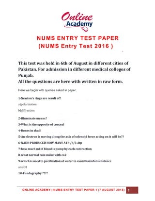 ONLINE ACADEMY | NUMS ENTRY TEST PAPER 1 (7 AUGUST 2016) 1
NUMS ENTRY TEST PAPER
(NUMS Entry Test 2016 )
This test was held in 6th of August in different cities of
Pakistan. For admission in different medical colleges of
Punjab.
All the questions are here with written in raw form.
Here we begin with queries asked in paper.
1-Newton's rings are result of?
a)polarization
b)diffraction
2-Illuminate means?
3-What is the opposite of conceal
4-Bones in skull
5-An electron is moving along the axis of solenoid force acting on it will be??
6-NADH PRODUCED HOW MANY ATP ///3 Atp
7-how much ml of blood is pump by each contraction
8-what normal rain make with co2
9-which is used to purification of water to avoid harmful substance
ans:O3
10-Fundography ????
 