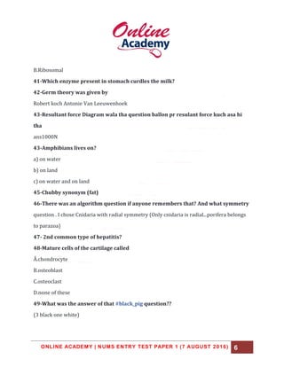 ONLINE ACADEMY | NUMS ENTRY TEST PAPER 1 (7 AUGUST 2016) 6
B.Ribosomal
41-Which enzyme present in stomach curdles the milk?
42-Germ theory was given by
Robert koch Antonie Van Leeuwenhoek
43-Resultant force Diagram wala tha question ballon pr resulant force kuch asa hi
tha
ans1000N
43-Amphibians lives on?
a) on water
b) on land
c) on water and on land
45-Chubby synonym (fat)
46-There was an algorithm question if anyone remembers that? And what symmetry
question . I chose Cnidaria with radial symmetry (Only cnidaria is radial...porifera belongs
to parazoa)
47- 2nd common type of hepatitis?
48-Mature cells of the cartilage called
Å.chondrocyte
B.osteoblast
C.osteoclast
D.none of these
49-What was the answer of that #black_pig question??
(3 black one white)
 