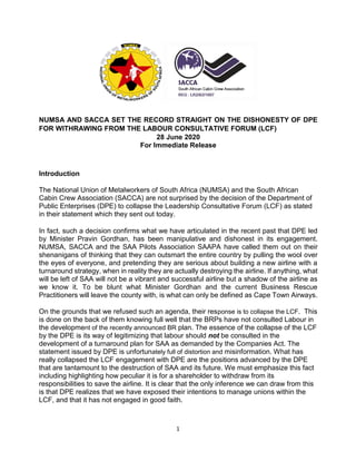 1
NUMSA AND SACCA SET THE RECORD STRAIGHT ON THE DISHONESTY OF DPE
FOR WITHRAWING FROM THE LABOUR CONSULTATIVE FORUM (LCF)
28 June 2020
For Immediate Release
Introduction
The National Union of Metalworkers of South Africa (NUMSA) and the South African
Cabin Crew Association (SACCA) are not surprised by the decision of the Department of
Public Enterprises (DPE) to collapse the Leadership Consultative Forum (LCF) as stated
in their statement which they sent out today.
In fact, such a decision confirms what we have articulated in the recent past that DPE led
by Minister Pravin Gordhan, has been manipulative and dishonest in its engagement.
NUMSA, SACCA and the SAA Pilots Association SAAPA have called them out on their
shenanigans of thinking that they can outsmart the entire country by pulling the wool over
the eyes of everyone, and pretending they are serious about building a new airline with a
turnaround strategy, when in reality they are actually destroying the airline. If anything, what
will be left of SAA will not be a vibrant and successful airline but a shadow of the airline as
we know it. To be blunt what Minister Gordhan and the current Business Rescue
Practitioners will leave the county with, is what can only be defined as Cape Town Airways.
On the grounds that we refused such an agenda, their response is to collapse the LCF. This
is done on the back of them knowing full well that the BRPs have not consulted Labour in
the development of the recently announced BR plan. The essence of the collapse of the LCF
by the DPE is its way of legitimizing that labour should not be consulted in the
development of a turnaround plan for SAA as demanded by the Companies Act. The
statement issued by DPE is unfortunately full of distortion and misinformation. What has
really collapsed the LCF engagement with DPE are the positions advanced by the DPE
that are tantamount to the destruction of SAA and its future. We must emphasize this fact
including highlighting how peculiar it is for a shareholder to withdraw from its
responsibilities to save the airline. It is clear that the only inference we can draw from this
is that DPE realizes that we have exposed their intentions to manage unions within the
LCF, and that it has not engaged in good faith.
 