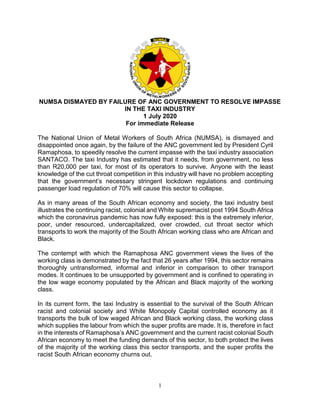 1
NUMSA DISMAYED BY FAILURE OF ANC GOVERNMENT TO RESOLVE IMPASSE
IN THE TAXI INDUSTRY
1 July 2020
For immediate Release
The National Union of Metal Workers of South Africa (NUMSA), is dismayed and
disappointed once again, by the failure of the ANC government led by President Cyril
Ramaphosa, to speedily resolve the current impasse with the taxi industry association
SANTACO. The taxi Industry has estimated that it needs, from government, no less
than R20,000 per taxi, for most of its operators to survive. Anyone with the least
knowledge of the cut throat competition in this industry will have no problem accepting
that the government’s necessary stringent lockdown regulations and continuing
passenger load regulation of 70% will cause this sector to collapse.
As in many areas of the South African economy and society, the taxi industry best
illustrates the continuing racist, colonial and White supremacist post 1994 South Africa
which the coronavirus pandemic has now fully exposed: this is the extremely inferior,
poor, under resourced, undercapitalized, over crowded, cut throat sector which
transports to work the majority of the South African working class who are African and
Black.
The contempt with which the Ramaphosa ANC government views the lives of the
working class is demonstrated by the fact that 26 years after 1994, this sector remains
thoroughly untransformed, informal and inferior in comparison to other transport
modes. It continues to be unsupported by government and is confined to operating in
the low wage economy populated by the African and Black majority of the working
class.
In its current form, the taxi Industry is essential to the survival of the South African
racist and colonial society and White Monopoly Capital controlled economy as it
transports the bulk of low waged African and Black working class, the working class
which supplies the labour from which the super profits are made. It is, therefore in fact
in the interests of Ramaphosa’s ANC government and the current racist colonial South
African economy to meet the funding demands of this sector, to both protect the lives
of the majority of the working class this sector transports, and the super profits the
racist South African economy churns out.
 