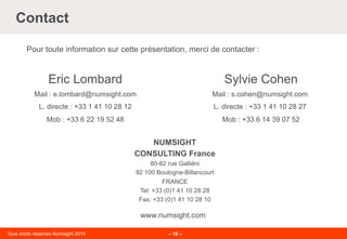 Tous droits réservés Numsight 2014 – 10 –
Contact
Pour toute information sur cette présentation, merci de contacter :
NUMSIGHT
CONSULTING France
80-82 rue Galliéni
92 100 Boulogne-Billancourt
FRANCE
Tel: +33 (0)1 41 10 28 28
Fax: +33 (0)1 41 10 28 10
www.numsight.com
Sylvie Cohen
Mail : s.cohen@numsight.com
L. directe : +33 1 41 10 28 27
Mob : +33 6 14 39 07 52
Eric Lombard
Mail : e.lombard@numsight.com
L. directe : +33 1 41 10 28 12
Mob : +33 6 22 19 52 48
 