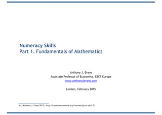 Numeracy Skills
Part 1. Fundamentals of Mathematics
Anthony J. Evans
Associate Professor of Economics, ESCP Europe
www.anthonyjevans.com
London, February 2015
(cc) Anthony J. Evans 2015 | http://creativecommons.org/licenses/by-nc-sa/3.0/
 