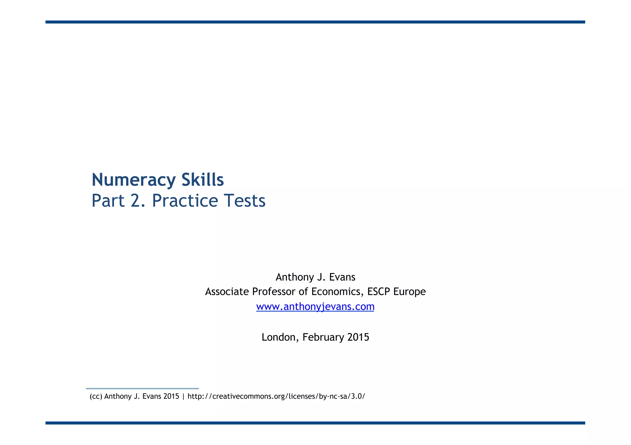 Numeracy Skills
Part 2. Practice Tests
Anthony J. Evans
Associate Professor of Economics, ESCP Europe
www.anthonyjevans.com
London, February 2015
(cc) Anthony J. Evans 2015 | http://creativecommons.org/licenses/by-nc-sa/3.0/
 