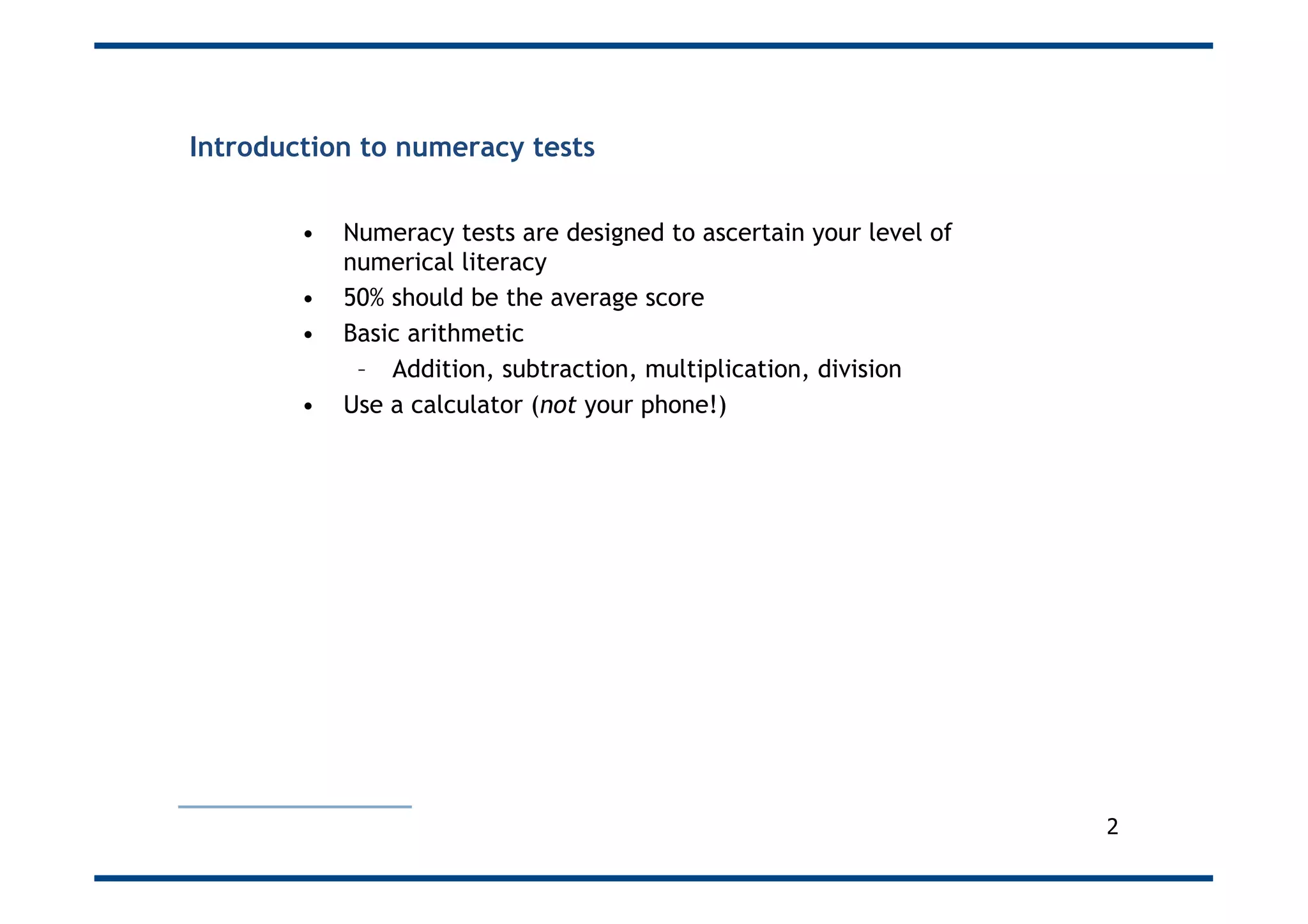 Introduction to numeracy tests
•  Numeracy tests are designed to ascertain your level of
numerical literacy
•  50% should be the average score
•  Basic arithmetic
–  Addition, subtraction, multiplication, division
•  Use a calculator (not your phone!)
2
 
