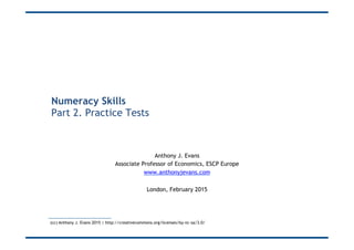 Numeracy Skills
Part 2. Practice Tests
Anthony J. Evans
Associate Professor of Economics, ESCP Europe
www.anthonyjevans.com
London, February 2015
(cc) Anthony J. Evans 2015 | http://creativecommons.org/licenses/by-nc-sa/3.0/
 