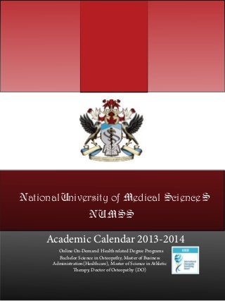 NationalUniversity of Medical ScienceS
                       NUMSS

     Academic Calendar 2013-2014
        Online On-Demand Health related Degree Programs
        Bachelor Science in Osteopathy, Master of Business
      Administration(Healthcare), Master of Science in Athletic
               Therapy, Doctor of Osteopathy (DO)
 