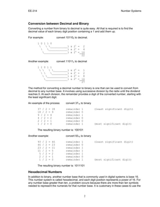 EE-314 Number Systems
2
Conversion between Decimal and Binary
Converting a number from binary to decimal is quite easy. All that is required is to find the
decimal value of each binary digit position containing a 1 and add them up.
For example: convert 101102 to decimal.
1 0 1 1 0
  ___________1 x 21
= 2
 ____________1 x 22
= 4
_______________1 x 24
= 16
22
Another example: convert 110112 to decimal
1 1 0 1 1
   _________1 x 20
= 1
  __________1 x 21
= 2
 _____________1 x 23
= 8
______________1 x 24
= 16
27
The method for converting a decimal number to binary is one that can be used to convert from
decimal to any number base. It involves using successive division by the radix until the dividend
reaches 0. At each division, the remainder provides a digit of the converted number, starting with
the least significant digit.
An example of the process: convert 3710 to binary
37 / 2 = 18 remainder 1 (least significant digit)
18 / 2 = 9 remainder 0
9 / 2 = 4 remainder 1
4 / 2 = 2 remainder 0
2 / 2 = 1 remainder 0
1 / 2 = 0 remainder 1 (most significant digit)
The resulting binary number is: 100101
Another example: convert 9310 to binary
93 / 2 = 46 remainder 1 (least significant digit)
46 / 2 = 23 remainder 0
23 / 2 = 11 remainder 1
11 / 2 = 5 remainder 1
5 / 2 = 2 remainder 1
2 / 2 = 1 remainder 0
1 / 2 = 0 remainder 1 (most significant digit)
The resulting binary number is: 1011101
Hexadecimal Numbers
In addition to binary, another number base that is commonly used in digital systems is base 16.
This number system is called hexadecimal, and each digit position represents a power of 16. For
any number base greater than ten, a problem occurs because there are more than ten symbols
needed to represent the numerals for that number base. It is customary in these cases to use the
 