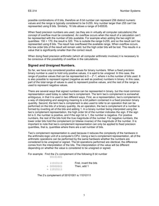EE-314 Number Systems
5
possible combinations of 8 bits, therefore an 8 bit number can represent 256 distinct numeric
values and the range is typically considered to be 0-255. Any number larger than 255 can’t be
represented using 8 bits. Similarly, 16 bits allows a range of 0-65535.
When fixed precision numbers are used, (as they are in virtually all computer calculations) the
concept of overflow must be considered. An overflow occurs when the result of a calculation can’t
be represented with the number of bits available. For example when adding the two eight bit
quantities: 150 + 170, the result is 320. This is outside the range 0-255, and so the result can’t be
represented using 8 bits. The result has overflowed the available range. When overflow occurs,
the low order bits of the result will remain valid, but the high order bits will be lost. This results in a
value that is significantly smaller than the correct result.
When doing fixed precision arithmetic (which all computer arithmetic involves) it is necessary to
be conscious of the possibility of overflow in the calculations.
Signed and Unsigned Numbers.
So far, we have only considered positive values for binary numbers. When a fixed precision
binary number is used to hold only positive values, it is said to be unsigned. In this case, the
range of positive values that can be represented is 0 -- 2
n
-1, where n is the number of bits used. It
is also possible to represent signed (negative as well as positive) numbers in binary. In this case,
part of the total range of values is used to represent positive values, and the rest of the range is
used to represent negative values.
There are several ways that signed numbers can be represented in binary, but the most common
representation used today is called two’s complement. The term two’s complement is somewhat
ambiguous, in that it is used in two different ways. First, as a representation, two’s complement is
a way of interpreting and assigning meaning to a bit pattern contained in a fixed precision binary
quantity. Second, the term two’s complement is also used to refer to an operation that can be
performed on the bits of a binary quantity. As an operation, the two’s complement of a number is
formed by inverting all of the bits and adding 1. In a binary number being interpreted using the
two’s complement representation, the high order bit of the number indicates the sign. If the sign
bit is 0, the number is positive, and if the sign bit is 1, the number is negative. For positive
numbers, the rest of the bits hold the true magnitude of the number. For negative numbers, the
lower order bits hold the complement (or bitwise inverse) of the magnitude of the number. It is
important to note that two’s complement representation can only be applied to fixed precision
quantities, that is, quantities where there are a set number of bits.
Two’s complement representation is used because it reduces the complexity of the hardware in
the arithmetic-logic unit of a computer’s CPU. Using a two’s complement representation, all of the
arithmetic operations can be performed by the same hardware whether the numbers are
considered to be unsigned or signed. The bit operations performed are identical, the difference
comes from the interpretation of the bits. The interpretation of the value will be different
depending on whether the value is considered to be unsigned or signed.
For example: Find the 2’s complement of the following 8 bit number
00101001
11010110 First, invert the bits
+ 00000001 Then, add 1
= 11010111
The 2’s complement of 00101001 is 11010111
 