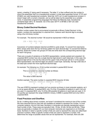 EE-314 Number Systems
4
name), a leading ‘0’ being used if necessary. The letter ‘h’ is then suffixed onto the number to
inform the assembler that it is a hexadecimal constant. In Intel style assembler format: 371Fh and
0FABCh are valid hexadecimal constants. Note that: A37h isn’t a valid hexadecimal constant. It
doesn’t begin with a numeric character, and so will be taken by the assembler as a variable
name. In assembler programming languages that follow the Motorola style, hexadecimal
constants begin with a ‘$’ character. So in this case: $371F or $FABC or $01 are valid
hexadecimal constants.
Binary Coded Decimal Numbers
Another number system that is encountered occasionally is Binary Coded Decimal. In this
system, numbers are represented in a decimal form, however each decimal digit is encoded
using a four bit binary number.
For example: The decimal number 136 would be represented in BCD as follows:
136 = 0001 0011 0110
1 3 6
Conversion of numbers between decimal and BCD is quite simple. To convert from decimal to
BCD, simply write down the four bit binary pattern for each decimal digit. To convert from BCD to
decimal, divide the number into groups of 4 bits and write down the corresponding decimal digit
for each 4 bit group.
There are a couple of variations on the BCD representation, namely packed and unpacked. An
unpacked BCD number has only a single decimal digit stored in each data byte. In this case, the
decimal digit will be in the low four bits and the upper 4 bits of the byte will be 0. In the packed
BCD representation, two decimal digits are placed in each byte. Generally, the high order bits of
the data byte contain the more significant decimal digit.
An example: The following is a 16 bit number encoded in packed BCD format:
01010110 10010011
This is converted to a decimal number as follows:
0101 0110 1001 0011
5 6 9 3
The value is 5693 decimal
Another example: The same number in unpacked BCD (requires 32 bits)
00000101 00000110 00001001 00000011
5 6 9 3
The use of BCD to represent numbers isn’t as common as binary in most computer systems, as it
is not as space efficient. In packed BCD, only 10 of the 16 possible bit patterns in each 4 bit unit
are used. In unpacked BCD, only 10 of the 256 possible bit patterns in each byte are used. A 16
bit quantity can represent the range 0-65535 in binary, 0-9999 in packed BCD and only 0-99 in
unpacked BCD.
Fixed Precision and Overflow.
So far, in talking about binary numbers, we haven’t considered the maximum size of the number.
We have assumed that as many bits are available as needed to represent the number. In most
computer systems, this isn’t the case. Numbers in computers are typically represented using a
fixed number of bits. These sizes are typically 8 bits, 16 bits, 32 bits, 64 bits and 80 bits. These
sizes are generally a multiple of 8, as most computer memories are organized on an 8 bit byte
basis. Numbers in which a specific number of bits are used to represent the value are called fixed
precision numbers. When a specific number of bits are used to represent a number, that
determines the range of possible values that can be represented. For example, there are 256
 