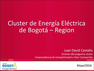 Cluster de Energía Eléctrica
de Bogotá – Region
Mayo/2016
Juan David Castaño
Director del programa cluster
Vicepresidencia de Competitividad y Valor Compartido
 