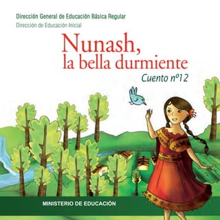 Nunash,
la bella durmiente
Cuento nº12
Dirección de Educación Inicial
Dirección General de Educación Básica Regular
MINISTERIO DE EDUCACIÓN
Ministro de Educación
José Antonio Chang Escobedo
MINISTERIO DE EDUCACIÓN
REPÚBLICA DEL PERÚ
Vice Ministro de Gestión Pedagógica
Idel Vexler Talledo
Vice Ministro de Gestión Institucional
Víctor Raúl Díaz Chávez
Secretario General
Asabedo Fernández Carretero
Directora General de Educación Básica Regular
Miriam Janette Ponce Vértiz
Directora de Educación Inicial
Emma Rosa Aguirre Fortunic
Coordinadora del Área de Recursos y Materiales Educativos
Patricia Elena González Simón
Recopilación y/o adaptación de los cuentos
Cucha del Águila Hidalgo
Traducción
Rodrigo Montoya
Ilustración, diseño y diagramación
Natalí Sejuro Aliaga
Corrección de estilo
Sonia Planas Ravenna
Título:
Nunash, la bella durmiente
Hecho el Depósito Legal en la
Biblioteca Nacional del Perú
BNP: 2009-12889
Impreso en: World Color Perú S.A.
Primera Edición
Tiraje: 15 102 Ejemplares
MED:
Dirección: Calle Del Comercio s/n - San Borja
Teléfono: 6155800
Web:
www.minedu.gob.pe
 