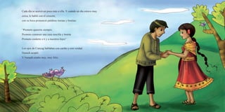 Cada día se acercó un poco más a ella. Y cuando un día estuvo muy
cerca, le habló con el corazón,
con su boca pronunció palabras tiernas y bonitas:
“Prometo quererte siempre.
Prometo construir una casa sencilla y bonita
Prometo cuidarte a ti y a nuestros hijos”
Los ojos de Cunyag hablaban con cariño y con verdad.
Nunash aceptó.
Y Nunash estaba muy, muy feliz.
 