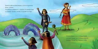 Nunash recobró su forma humana y volvió con guerreros
fuertes, valientes.
Los guerreros combatieron y vencieron a la serpiente alada.
La serpiente, cansada y vencida, se escondió en el lago.
Entonces Nunash buscó a Cunyag. Gritaba:
¡Cunyag, Cunyag! Pero Cunyag no respondía.
¡Cunyag, Cunyag! Pero Cunyag no estaba.
 
