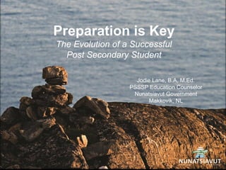 Preparation is Key
The Evolution of a Successful
Post Secondary Student
Jodie Lane, B.A, M.Ed.
PSSSP Education Counselor
Nunatsiavut Government
Makkovik, NL
 