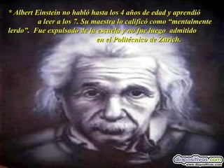 * Albert Einstein no habló hasta los 4 años de edad y aprendió  a leer a los 7. Su maestra lo calificó como “mentalmente lerdo”.  Fue expulsado de la escuela y no fue luego  admitido  en el Politécnico de Zurich. 