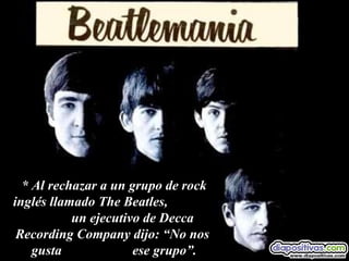 * Al rechazar a un grupo de rock inglés llamado The Beatles,  un ejecutivo de Decca Recording Company dijo: “No nos  gusta  ese grupo”. 