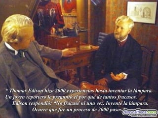* Thomas Edison hizo 2000 experiencias hasta inventar la lámpara. Un joven reportero le preguntó el por qué de tantos fracasos.  Edison respondió: “No fracasé ni una vez. Inventé la lámpara. Ocurre que fue un proceso de 2000 pasos”. 