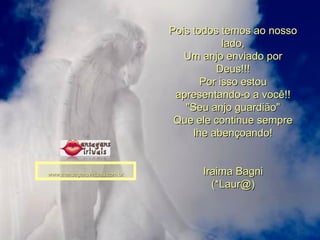 Pois todos temos ao nosso lado, Um anjo enviado por Deus!!! Por isso estou apresentando-o a você!! "Seu anjo guardião" Que ele continue sempre lhe abençoando! Iraima Bagni (*Laur@) www.mensagensvirtuais.com.br 