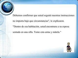 Debemos confirmar que usted seguirá nuestras instrucciones no importa bajo que circunstancias", le explicaron. "Dentro de esa habitación, usted encontrara a su esposa sentada en una silla. Tome esta arma y mátela." 