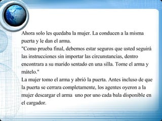 Ahora solo les quedaba la mujer. La conducen a la misma puerta y le dan el arma. "Como prueba final, debemos estar seguros que usted seguirá las instrucciones sin importar las circunstancias, dentro encontrara a su marido sentado en una silla. Tome el arma y mátelo." La mujer tomo el arma y abrió la puerta. Antes incluso de que la puerta se cerrara completamente, los agentes oyeron a la mujer descargar el arma  uno por uno cada bala disponible en el cargador. 