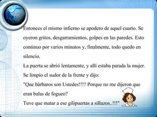 Entonces el mismo infierno se apodero de aquel cuarto. Se oyeron gritos, desgarramientos, golpes en las paredes. Esto continuo por varios minutos y, finalmente, todo quedo en silencio. La puerta se abrió lentamente, y allí estaba parada la mujer. Se limpio el sudor de la frente y dijo: "Que bárbaros son Ustedes!!!? Porque no me dijeron que eran balas de fogueo? Tuve que matar a ese gilipuertas a sillazos..!!!"  