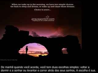 De manhã quando você acorda, você tem duas escolhas simples: voltar a dormir e a sonhar ou levantar e correr atrás dos seus sonhos. A escolha é sua. 