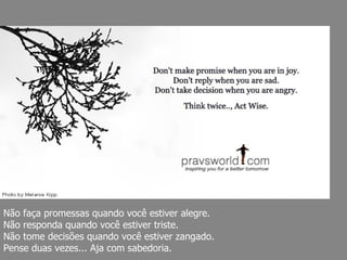 Não faça promessas quando você estiver alegre.  Não responda quando você estiver triste.  Não tome decisões quando você estiver zangado.  Pense duas vezes... Aja com sabedoria. 