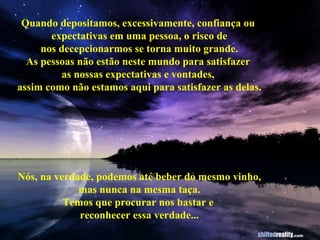 Quando depositamos, excessivamente, confiança ou  expectativas em uma pessoa, o risco de nos decepcionarmos se torna muito grande. As pessoas não estão neste mundo para satisfazer  as nossas expectativas e vontades,  assim como não estamos aqui para satisfazer as delas. Nós, na verdade, podemos até beber do mesmo vinho, mas nunca na mesma taça. Temos que procurar nos bastar e  reconhecer essa verdade... 