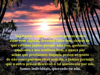 Nos bastar sempre e, quando procurarmos estar com alguém, devemos fazer isso, cientes de  que estamos juntos porque amamos, gostamos,  queremos e nos sentimos bem, e nunca por  achar que precisamos daquela pessoa ao ponto de não conseguirmos viver sem ela, e jamais permitir que a outra pessoa desenvolva tal sentimento por nós. Somos individuais, querendo ou não. 