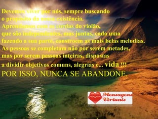 Devemos viver por nós, sempre buscando o propósito da nossa existência. Aprendamos com as cordas do violão, que são independentes, mas juntas, cada uma fazendo a sua parte, constroem as mais belas melodias. As pessoas se completam não por serem metades, mas por serem pessoas inteiras, dispostas a dividir objetivos comuns, alegrias e...  vida  !!! POR ISSO, NUNCA SE ABANDONE. www.mensagensvirtuais.com.br 