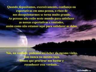 Quando depositamos, excessivamente, confiança ou  expectativas em uma pessoa, o risco de nos decepcionarmos se torna muito grande. As pessoas não estão neste mundo para satisfazer  as nossas expectativas e vontades,  assim como não estamos aqui para satisfazer as delas. Nós, na verdade, podemos até beber do mesmo vinho, mas nunca na mesma taça. Temos que procurar nos bastar e  reconhecer essa verdade... 
