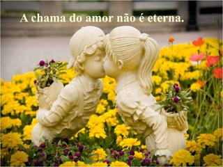 A chama do amor não é eterna.
 