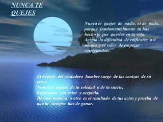 NUNCA TE QUEJES Nunca te  quejes  de  nadie, ni de  nada,  porque  fundamentalmente  tu has  hecho lo que  querias en tu vida. Acepta  la dificultad  de edificarte  a ti mismo  y el valor  de empezar  corrigiendote . El triunfo  del verdadero  hombre surge  de las cenizas  de su error. Nunca te  quejes  de tu soledad  o de tu suerte, Enfrentala  con valor  y aceptala. De una  manera  u otra  es el resultado  de tus actos y prueba  de que tu  siempre  has de ganar. 