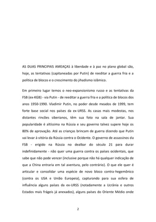 2 
AS DUAS PRINCIPAIS AMEAÇAS à liberdade e à paz no plano global são, hoje, as tentativas (capitaneadas por Putin) de reeditar a guerra fria e a política de blocos e o crescimento do jihadismo islâmico. Em primeiro lugar temos o neo-expansionismo russo e as tentativas da FSB (ex-KGB) - via Putin - de reeditar a guerra fria e a política de blocos dos anos 1950-1990. Vladimir Putin, no poder desde meados de 1999, tem forte base social nos países da ex-URSS. As casas mais modestas, nos distantes rincões siberianos, têm sua foto na sala de jantar. Sua popularidade é altíssima na Rússia e seu governo talvez supere hoje os 80% de aprovação. Até as crianças brincam de guerra dizendo que Putin vai levar à vitória da Rússia contra o Ocidente. O governo de assassinos da FSB - erigido na Rússia no dealbar do século 21 para durar indefinidamente - não quer uma guerra contra os países ocidentais, que sabe que não pode vencer (inclusive porque não há qualquer indicação de que a China entraria em tal aventura, pelo contrário). O que ele quer é articular e consolidar uma espécie de novo bloco contra-hegemônico (contra os USA e União Europeia), capturando para sua esfera de influência alguns países da ex-URSS (notadamente a Ucrânia e outros Estados mais frágeis já anexados), alguns países do Oriente Médio onde  